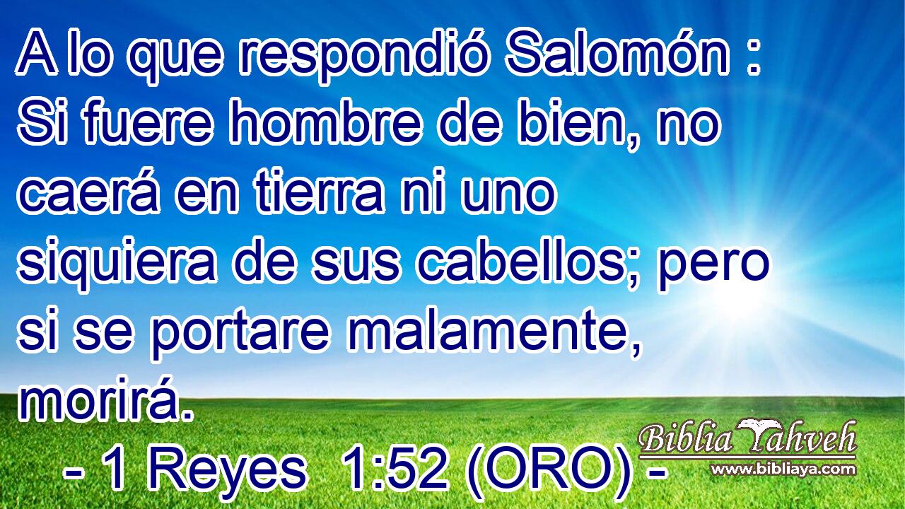  A lo que respondió Salomón : Si fuere hombre de bien, no caerá en tierra ni uno siquiera de sus cabellos; pero si se portare malamente, morirá. 