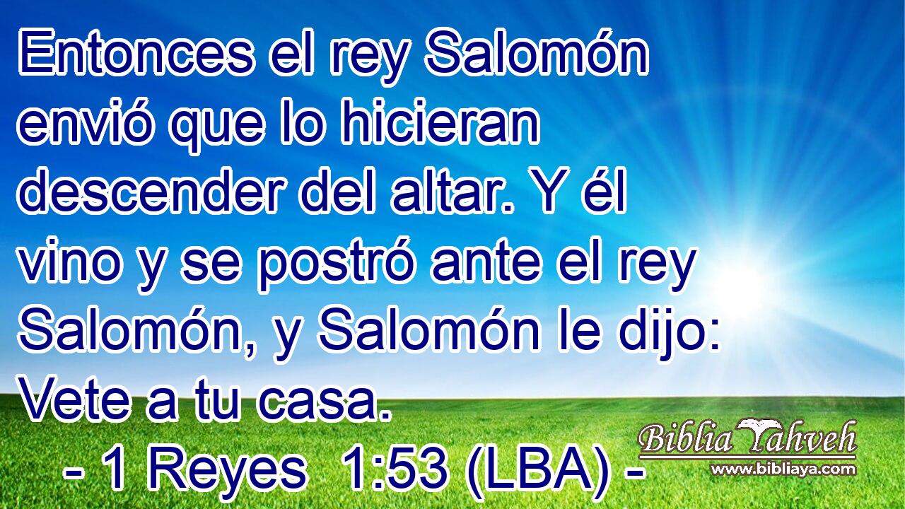 Entonces el rey Salomón envió que lo hicieran descender del altar. Y él vino y se postró ante el rey Salomón, y Salomón le dijo: Vete a tu casa.