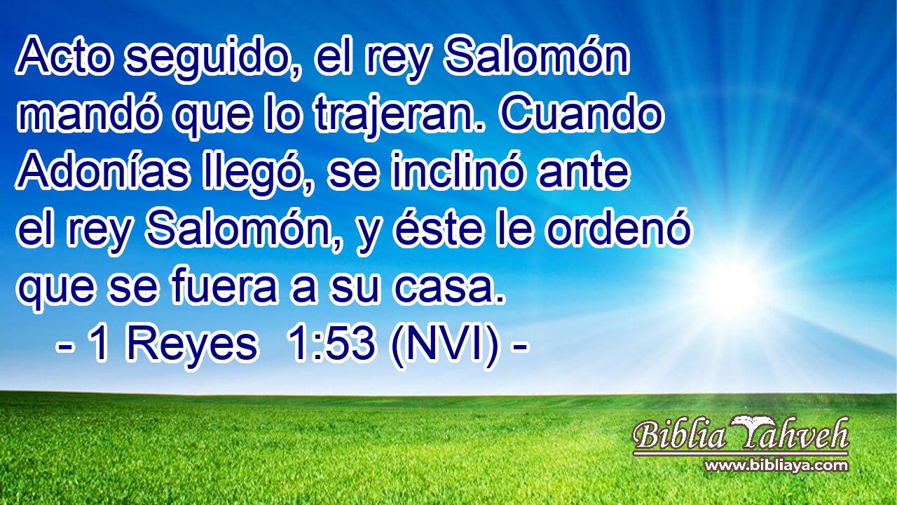  Acto seguido, el rey Salomón mandó que lo trajeran. Cuando Adonías llegó, se inclinó ante el rey Salomón, y éste le ordenó que se fuera a su casa. 