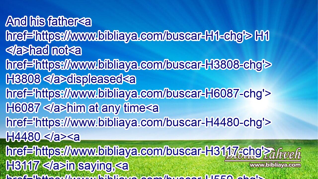 And his father H1 had not H3808 displeased H6087 him at any time H4480  H3117 in saying, H559 Why H4069 hast thou done H6213 so? H3602 and he H1931 also H1571 was a very H3966 goodly H2896  H8389 man; and his mother bare H3205 him after H310 Absalom.H53