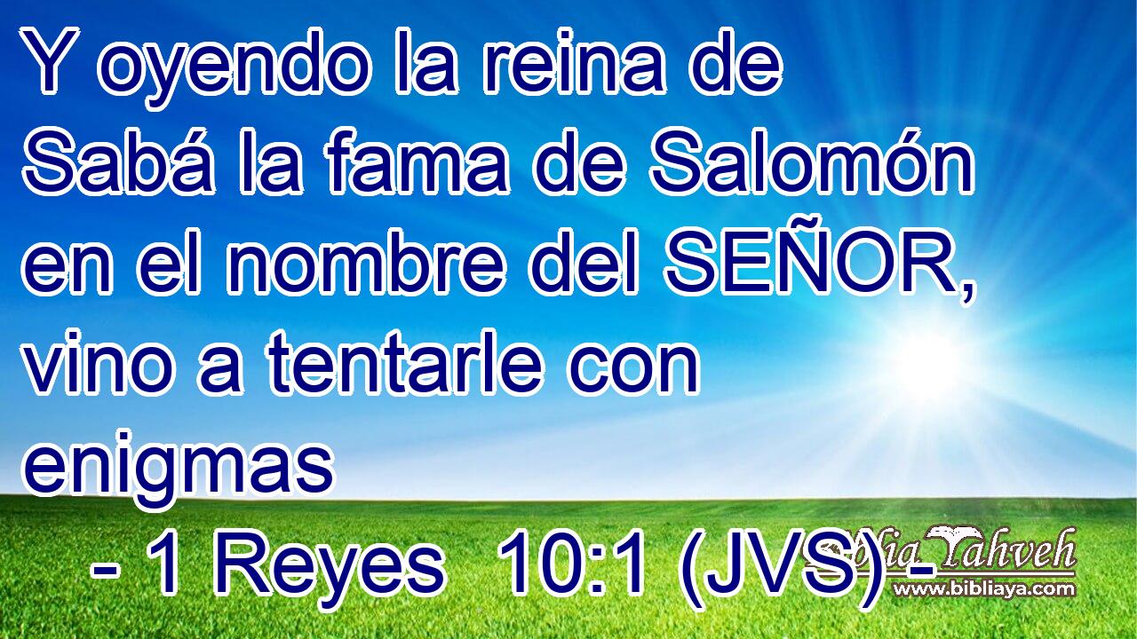 Y oyendo la reina de Sabá la fama de Salomón en el nombre del SEÑOR, vino a tentarle con enigmas