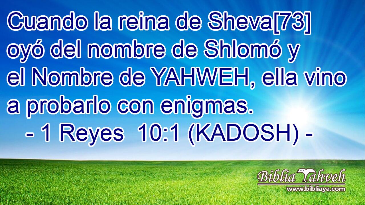  Cuando la reina de Sheva[73] oyó del nombre de Shlomó y el Nombre de YAHWEH, ella vino a probarlo con enigmas. 
