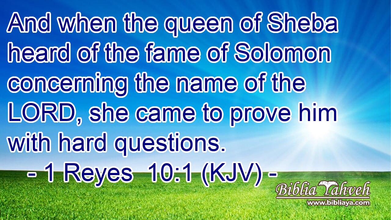 And when the queen of Sheba heard of the fame of Solomon concerning the name of the LORD, she came to prove him with hard questions.