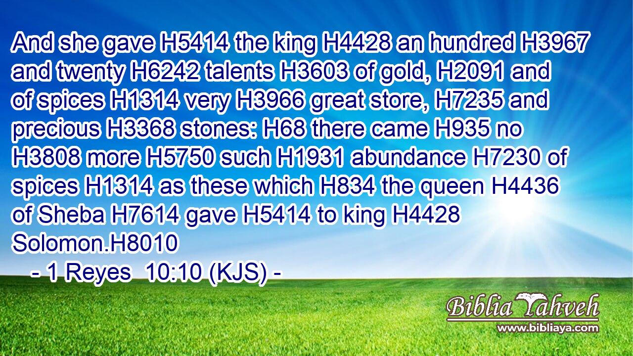 And she gave H5414 the king H4428 an hundred H3967 and twenty H6242 talents H3603 of gold, H2091 and of spices H1314 very H3966 great store, H7235 and precious H3368 stones: H68 there came H935 no H3808 more H5750 such H1931 abundance H7230 of spices H1314 as these which H834 the queen H4436 of Sheba H7614 gave H5414 to king H4428 Solomon.H8010