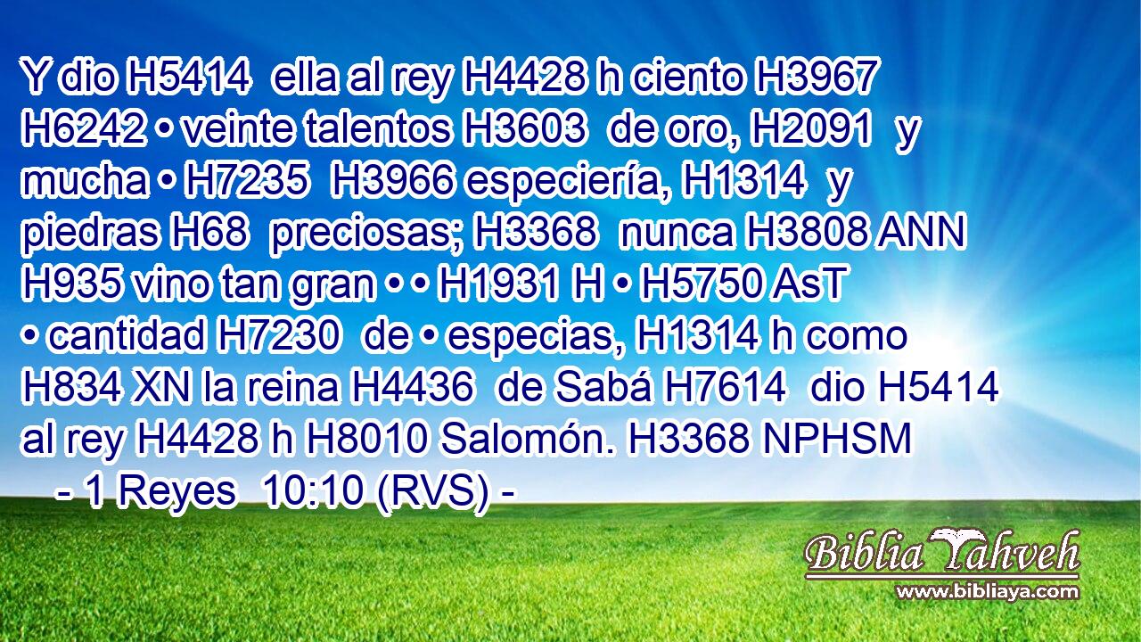 Y dio H5414  ella al rey H4428 h ciento H3967  H6242 • veinte talentos H3603  de oro, H2091  y mucha • H7235  H3966 especiería, H1314  y piedras H68  preciosas; H3368  nunca H3808 ANN H935 vino tan gran • • H1931 H • H5750 AsT • cantidad H7230  de • especias, H1314 h como H834 XN la reina H4436  de Sabá H7614  dio H5414  al rey H4428 h H8010 Salomón. H3368 NPHSM