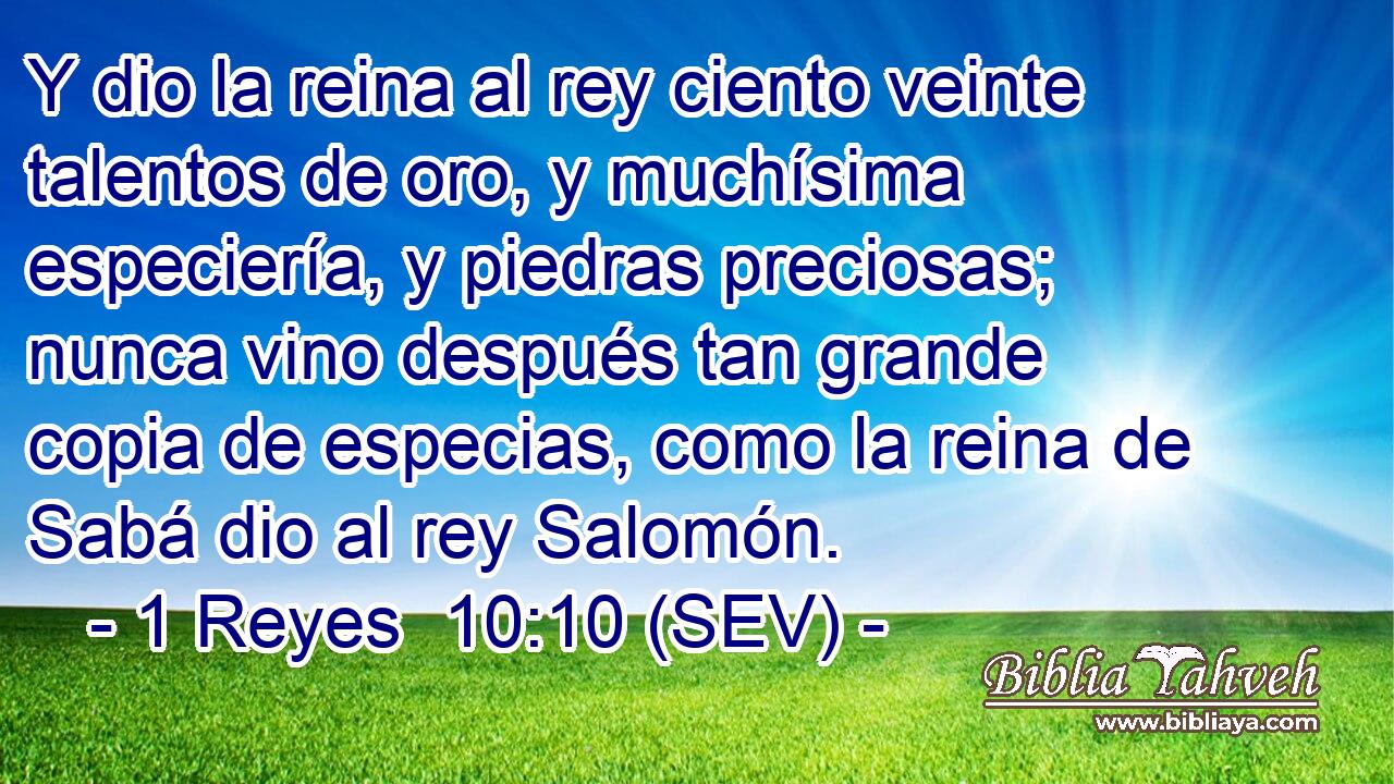 Y dio la reina al rey ciento veinte talentos de oro, y muchísima especiería, y piedras preciosas; nunca vino después tan grande copia de especias, como la reina de Sabá dio al rey Salomón.