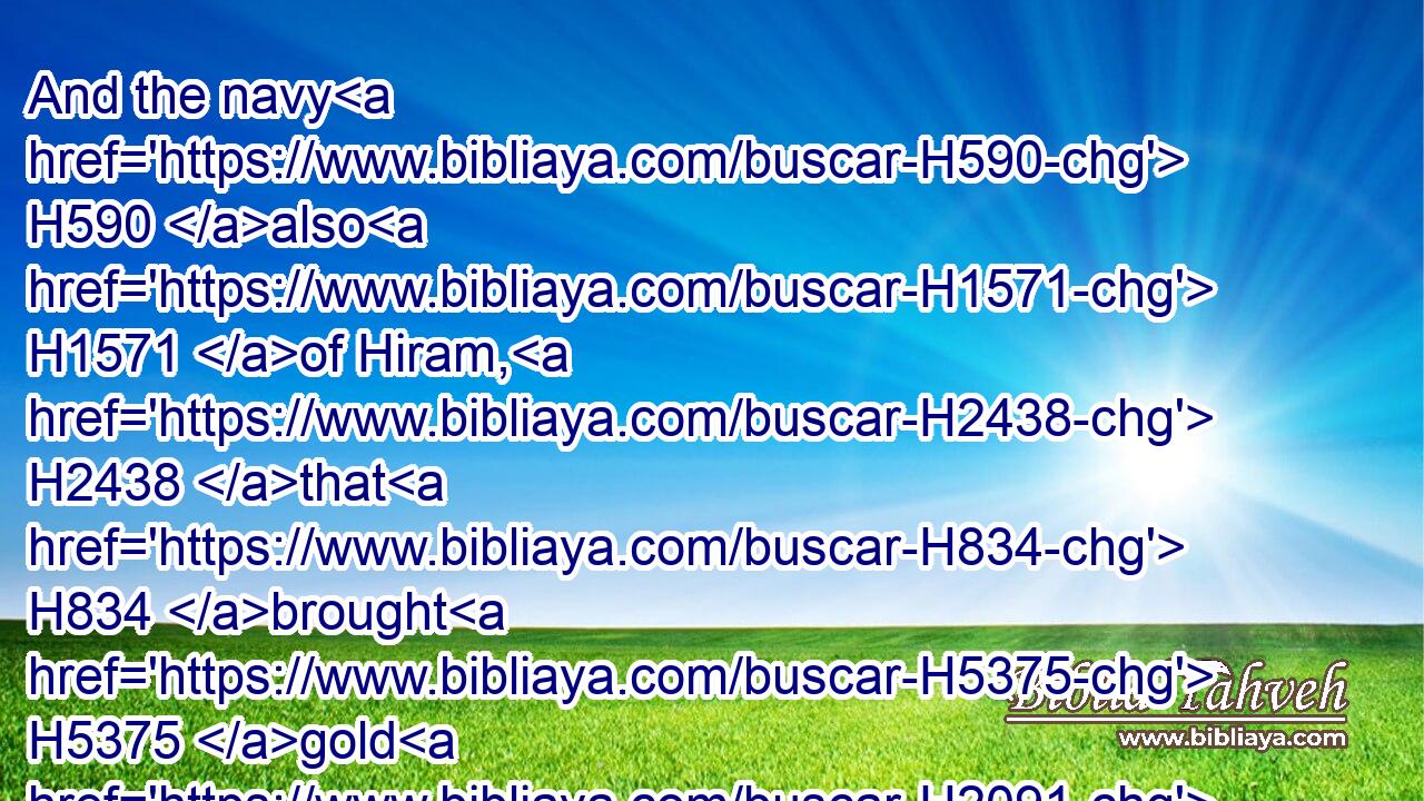 And the navy H590 also H1571 of Hiram, H2438 that H834 brought H5375 gold H2091 from Ophir, H4480  H211 brought in H935 from Ophir H4480  H211 great H3966 plenty H7235 of almug H484 trees, H6086 and precious H3368 stones.H68