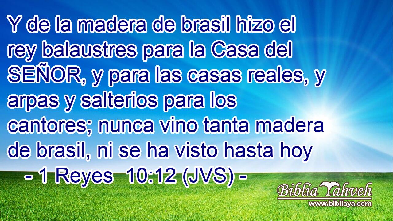 Y de la madera de brasil hizo el rey balaustres para la Casa del SEÑOR, y para las casas reales, y arpas y salterios para los cantores; nunca vino tanta madera de brasil, ni se ha visto hasta hoy
