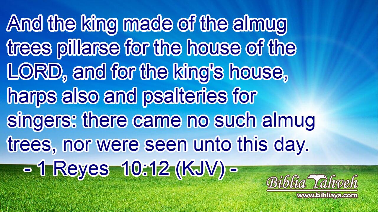 And the king made of the almug trees pillarse for the house of the LORD, and for the king's house, harps also and psalteries for singers: there came no such almug trees, nor were seen unto this day.