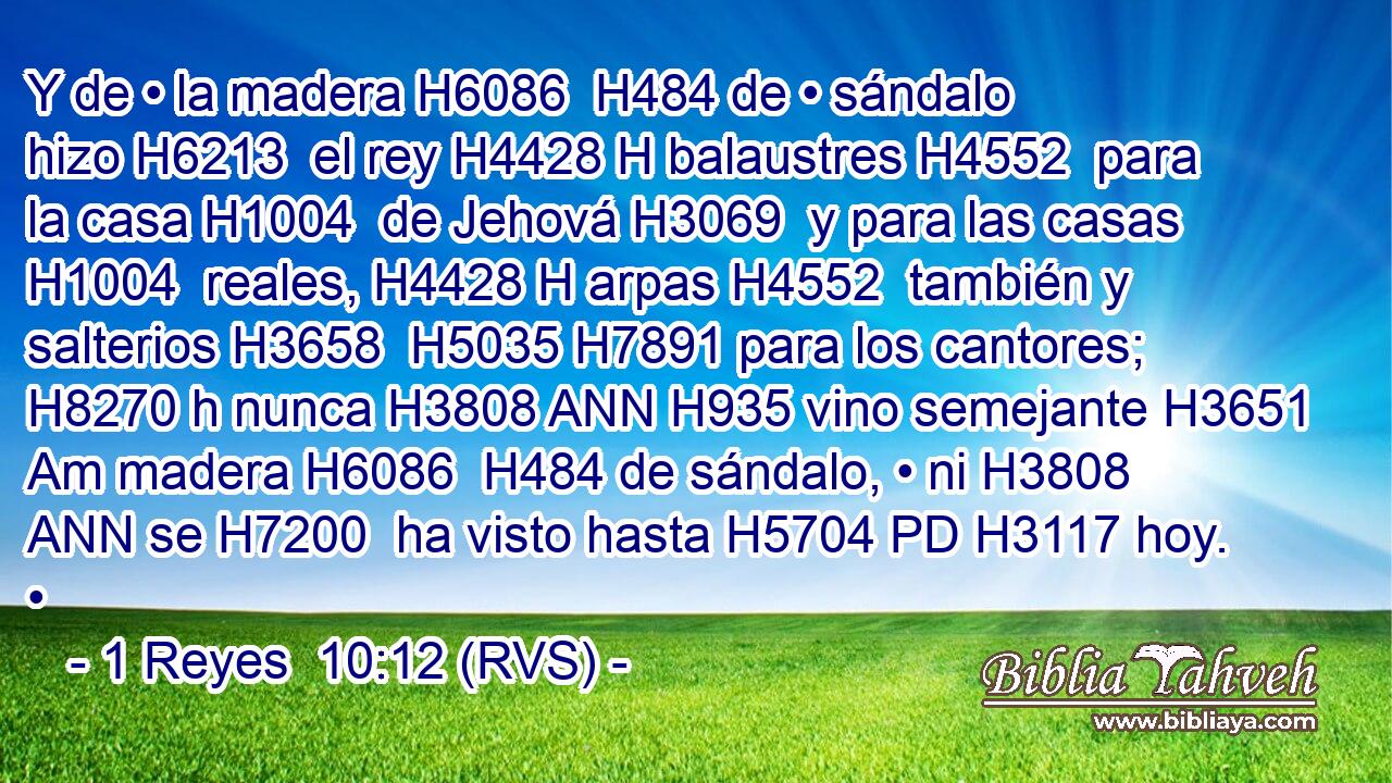 Y de • la madera H6086  H484 de • sándalo hizo H6213  el rey H4428 H balaustres H4552  para la casa H1004  de Jehová H3069  y para las casas H1004  reales, H4428 H arpas H4552  también y salterios H3658  H5035 H7891 para los cantores; H8270 h nunca H3808 ANN H935 vino semejante H3651 Am madera H6086  H484 de sándalo, • ni H3808 ANN se H7200  ha visto hasta H5704 PD H3117 hoy. •