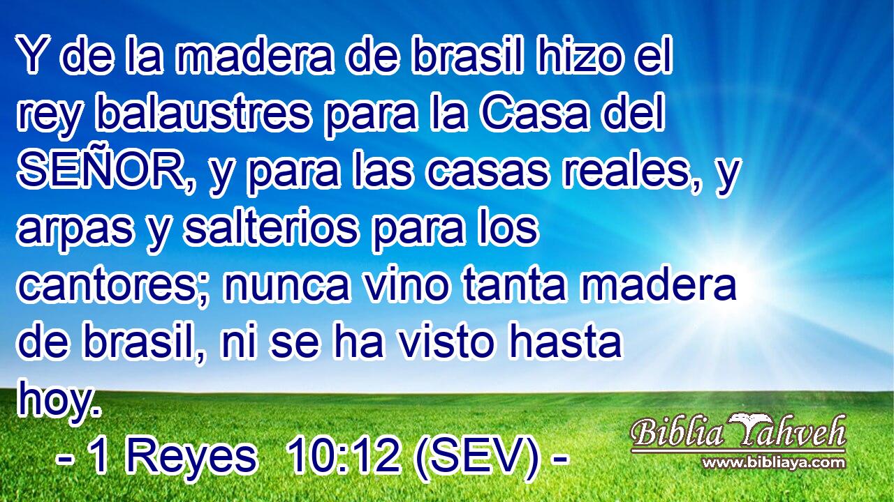 Y de la madera de brasil hizo el rey balaustres para la Casa del SEÑOR, y para las casas reales, y arpas y salterios para los cantores; nunca vino tanta madera de brasil, ni se ha visto hasta hoy.