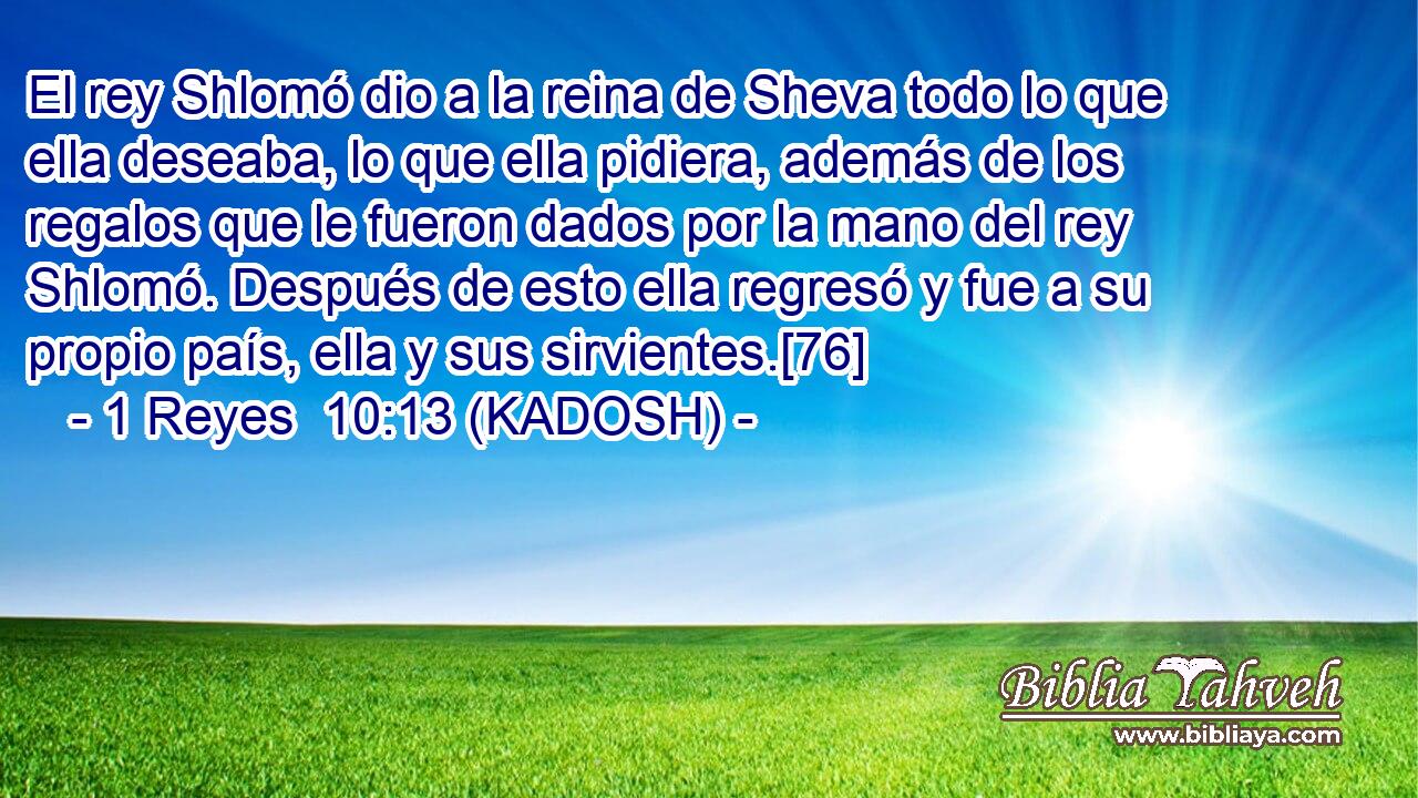  El rey Shlomó dio a la reina de Sheva todo lo que ella deseaba, lo que ella pidiera, además de los regalos que le fueron dados por la mano del rey Shlomó. Después de esto ella regresó y fue a su propio país, ella y sus sirvientes.[76] 