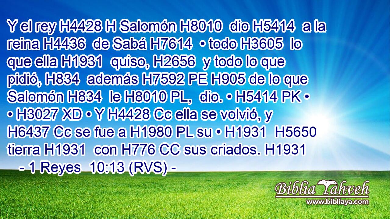 Y el rey H4428 H Salomón H8010  dio H5414  a la reina H4436  de Sabá H7614  • todo H3605  lo que ella H1931  quiso, H2656  y todo lo que pidió, H834  además H7592 PE H905 de lo que Salomón H834  le H8010 PL,  dio. • H5414 PK • • H3027 XD • Y H4428 Cc ella se volvió, y H6437 Cc se fue a H1980 PL su • H1931  H5650 tierra H1931  con H776 CC sus criados. H1931  