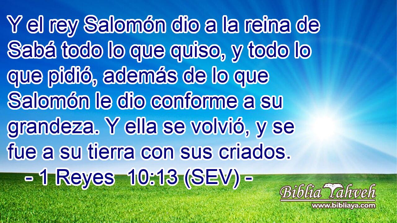 Y el rey Salomón dio a la reina de Sabá todo lo que quiso, y todo lo que pidió, además de lo que Salomón le dio conforme a su grandeza. Y ella se volvió, y se fue a su tierra con sus criados.