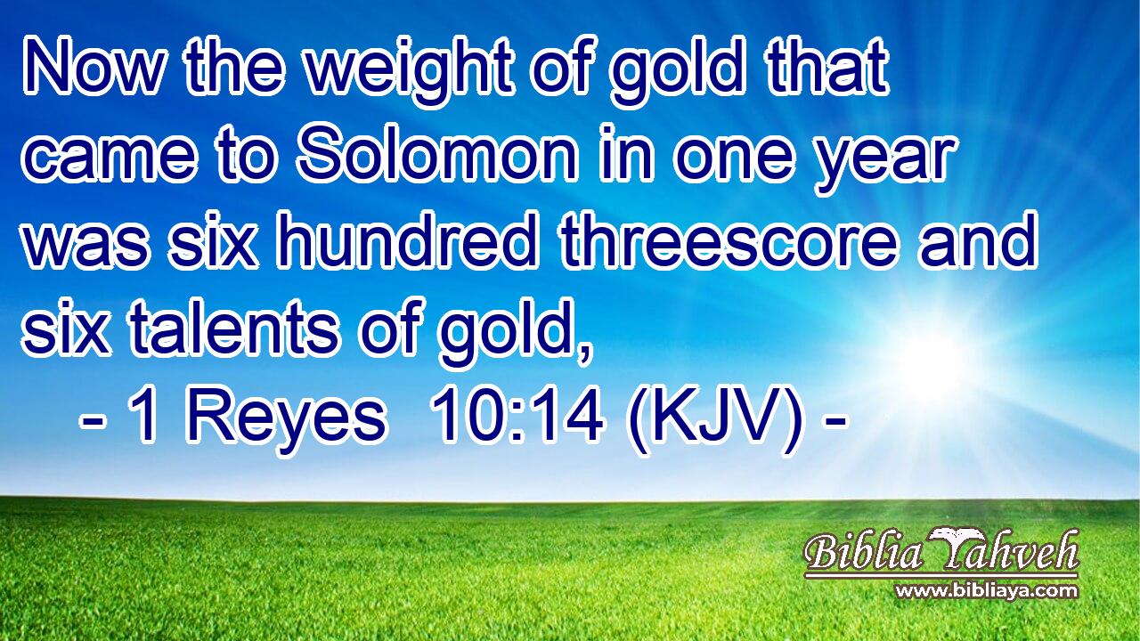 Now the weight of gold that came to Solomon in one year was six hundred threescore and six talents of gold,
