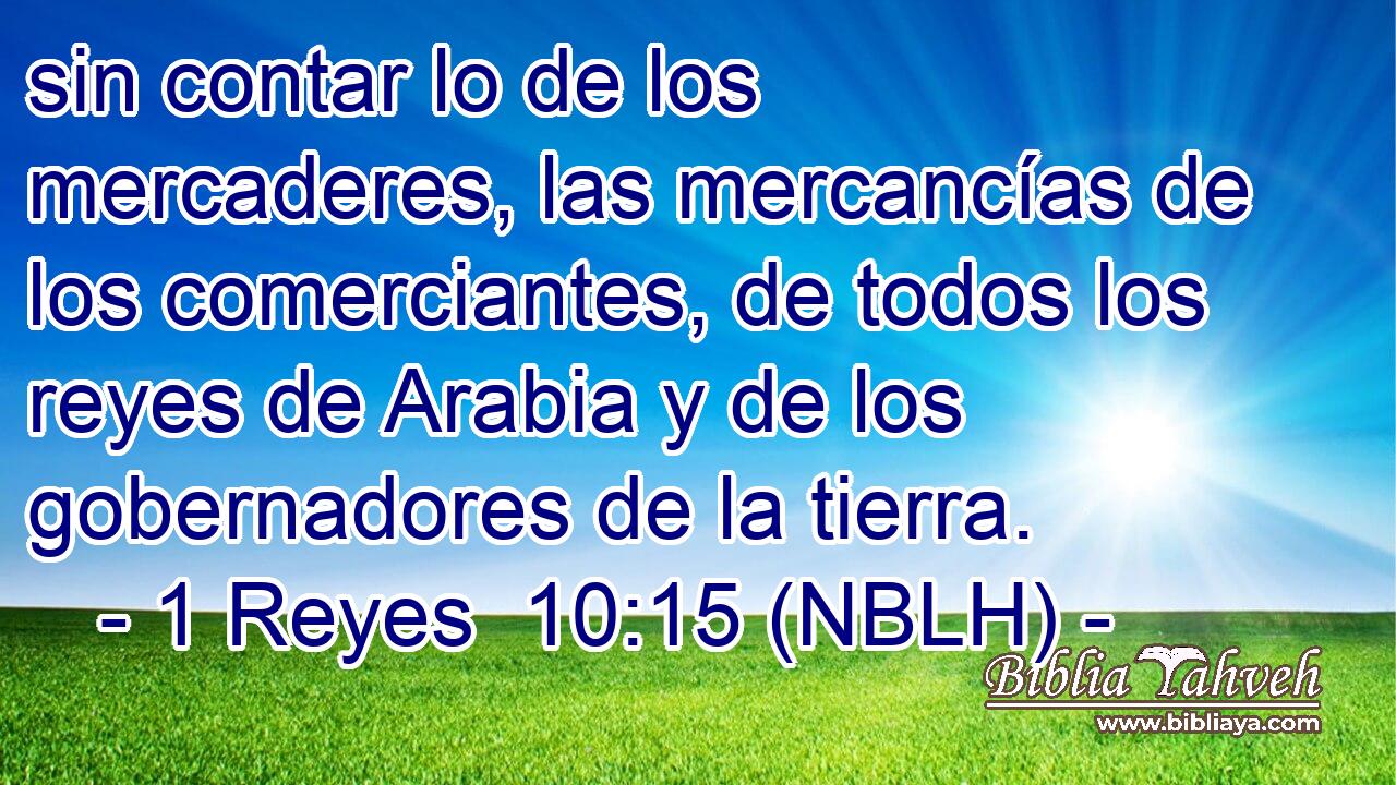  sin contar lo de los mercaderes, las mercancías de los comerciantes, de todos los reyes de Arabia y de los gobernadores de la tierra. 