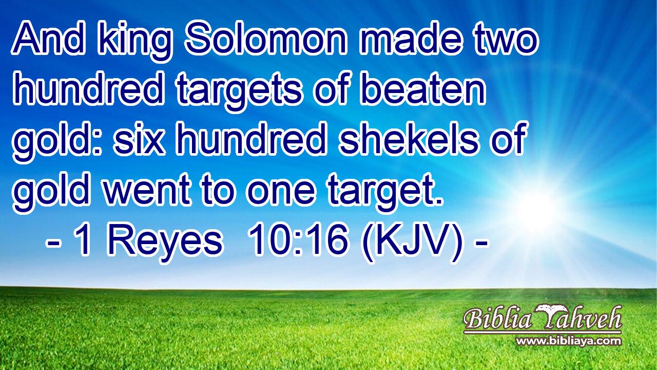 And king Solomon made two hundred targets of beaten gold: six hundred shekels of gold went to one target.