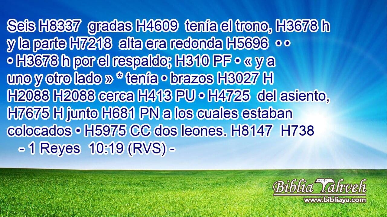 Seis H8337  gradas H4609  tenía el trono, H3678 h y la parte H7218  alta era redonda H5696  • • • H3678 h por el respaldo; H310 PF • « y a uno y otro lado » * tenía • brazos H3027 H H2088 H2088 cerca H413 PU • H4725  del asiento, H7675 H junto H681 PN a los cuales estaban colocados • H5975 CC dos leones. H8147  H738 