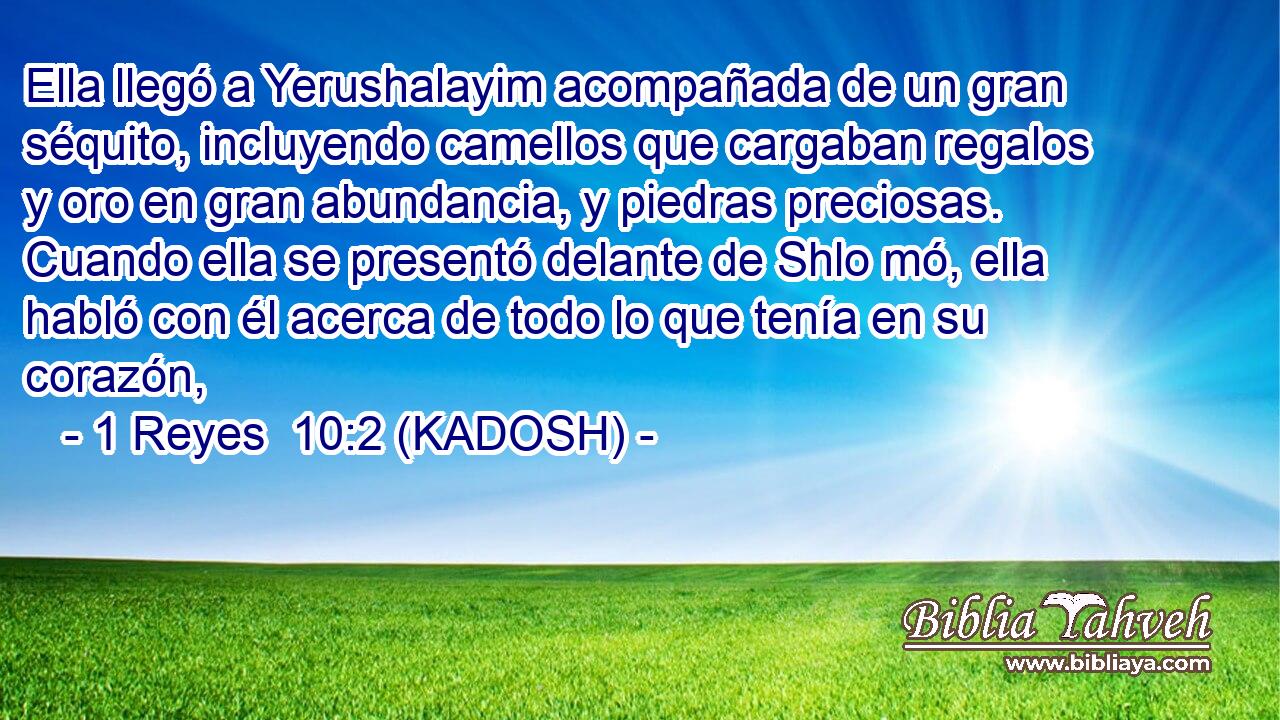  Ella llegó a Yerushalayim acompañada de un gran séquito, incluyendo camellos que cargaban regalos y oro en gran abundancia, y piedras preciosas. Cuando ella se presentó delante de Shlo mó, ella habló con él acerca de todo lo que tenía en su corazón, 
