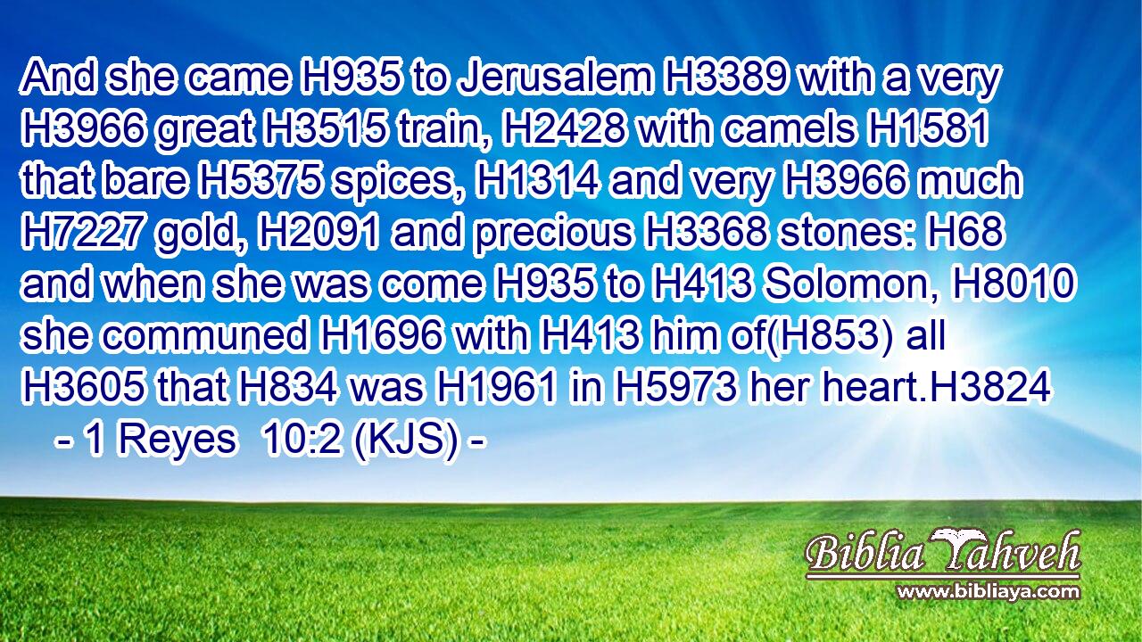And she came H935 to Jerusalem H3389 with a very H3966 great H3515 train, H2428 with camels H1581 that bare H5375 spices, H1314 and very H3966 much H7227 gold, H2091 and precious H3368 stones: H68 and when she was come H935 to H413 Solomon, H8010 she communed H1696 with H413 him of(H853) all H3605 that H834 was H1961 in H5973 her heart.H3824
