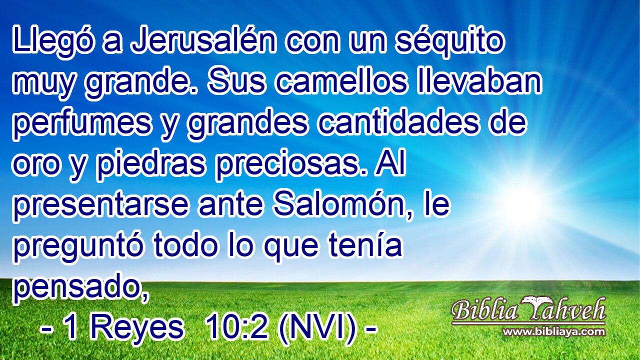  Llegó a Jerusalén con un séquito muy grande. Sus camellos llevaban perfumes y grandes cantidades de oro y piedras preciosas. Al presentarse ante Salomón, le preguntó todo lo que tenía pensado, 
