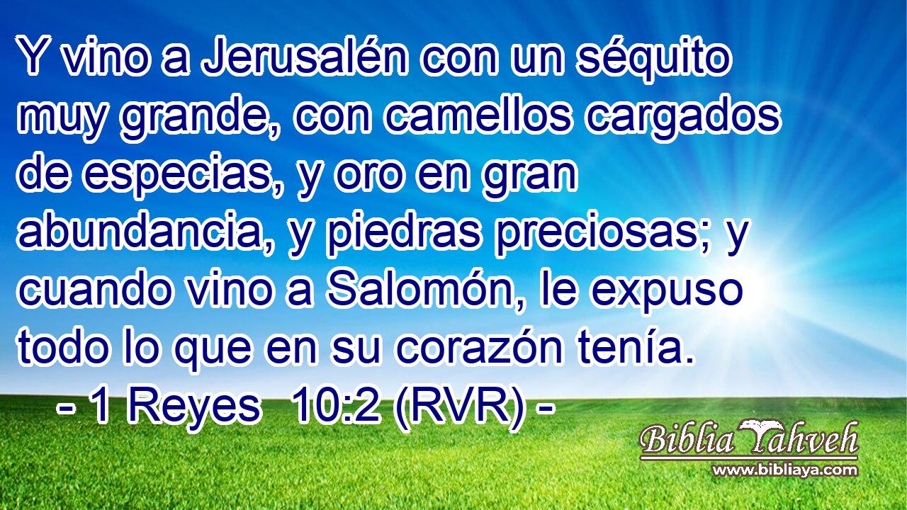Y vino a Jerusalén con un séquito muy grande, con camellos cargados de especias, y oro en gran abundancia, y piedras preciosas; y cuando vino a Salomón, le expuso todo lo que en su corazón tenía.