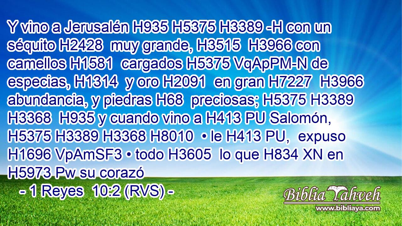 Y vino a Jerusalén H935 H5375 H3389 -H con un séquito H2428  muy grande, H3515  H3966 con camellos H1581  cargados H5375 VqApPM-N de especias, H1314  y oro H2091  en gran H7227  H3966 abundancia, y piedras H68  preciosas; H5375 H3389 H3368  H935 y cuando vino a H413 PU Salomón, H5375 H3389 H3368 H8010  • le H413 PU,  expuso H1696 VpAmSF3 • todo H3605  lo que H834 XN en H5973 Pw su corazó