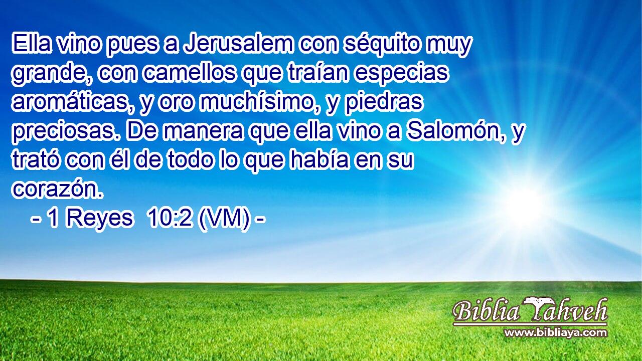  Ella vino pues a Jerusalem con séquito muy grande, con camellos que traían especias aromáticas, y oro muchísimo, y piedras preciosas. De manera que ella vino a Salomón, y trató con él de todo lo que había en su corazón. 