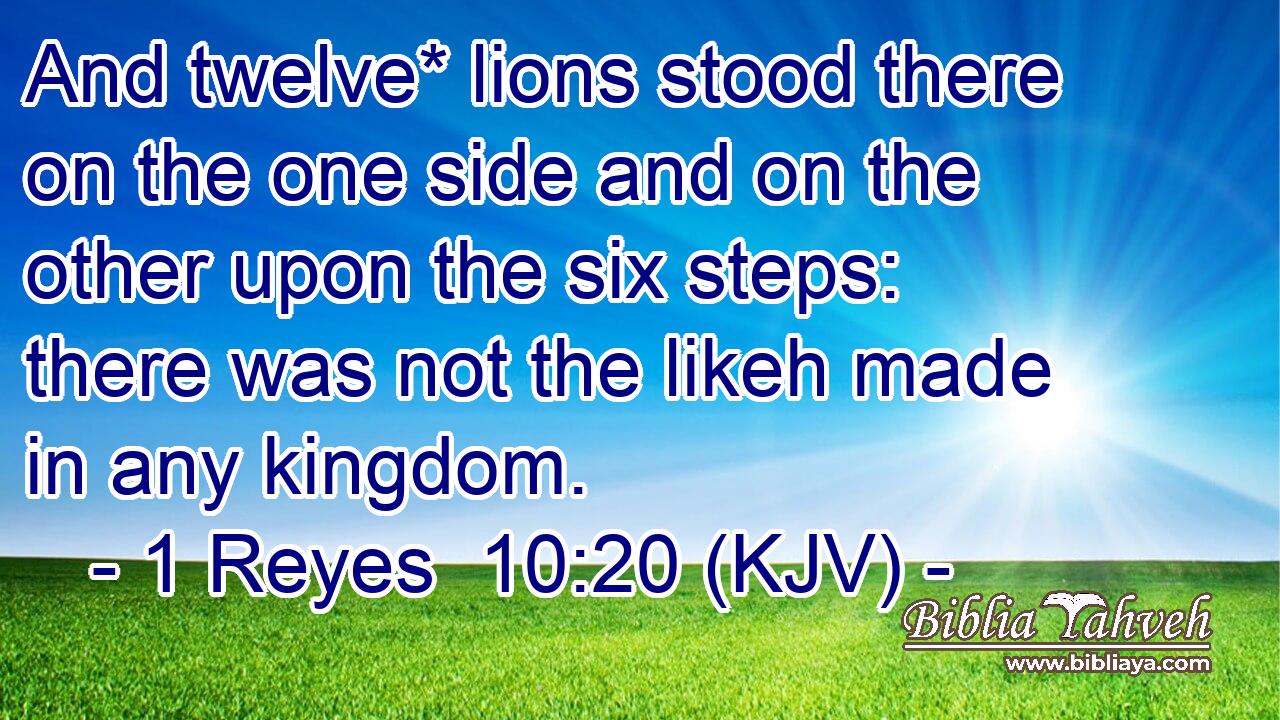 And twelve* lions stood there on the one side and on the other upon the six steps: there was not the likeh made in any kingdom.