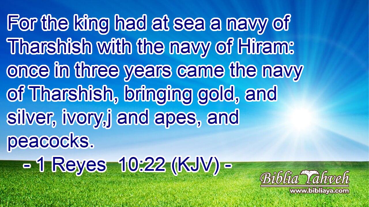 For the king had at sea a navy of Tharshish with the navy of Hiram: once in three years came the navy of Tharshish, bringing gold, and silver, ivory,j and apes, and peacocks.