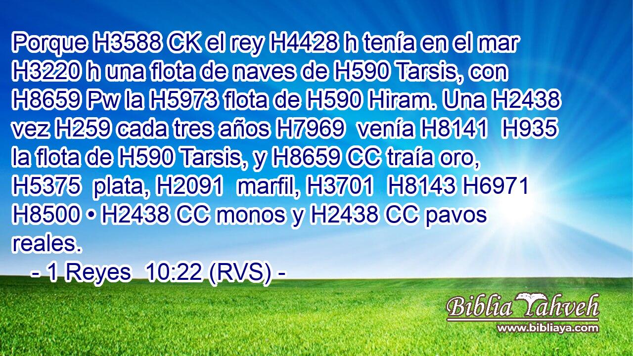 Porque H3588 CK el rey H4428 h tenía en el mar H3220 h una flota de naves de H590 Tarsis, con H8659 Pw la H5973 flota de H590 Hiram. Una H2438  vez H259 cada tres años H7969  venía H8141  H935 la flota de H590 Tarsis, y H8659 CC traía oro, H5375  plata, H2091  marfil, H3701  H8143 H6971 H8500 • H2438 CC monos y H2438 CC pavos reales. 