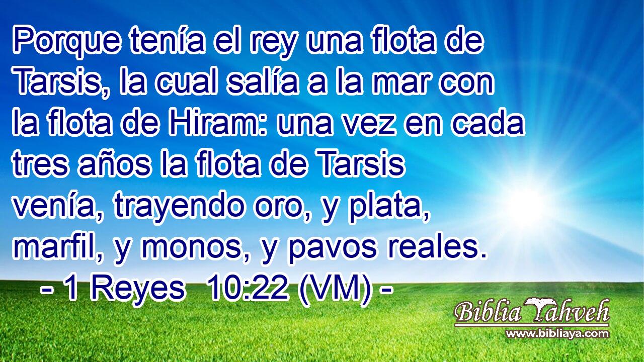  Porque tenía el rey una flota de Tarsis, la cual salía a la mar con la flota de Hiram: una vez en cada tres años la flota de Tarsis venía, trayendo oro, y plata, marfil, y monos, y pavos reales. 