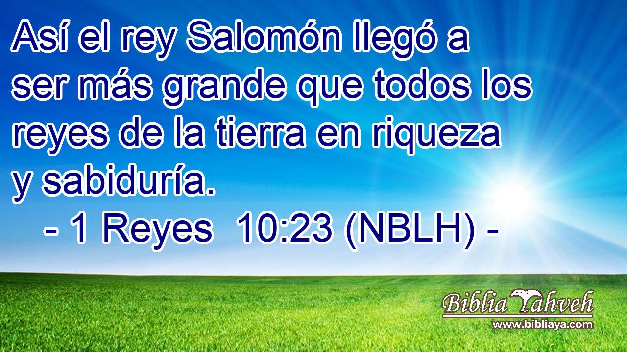  Así el rey Salomón llegó a ser más grande que todos los reyes de la tierra en riqueza y sabiduría. 