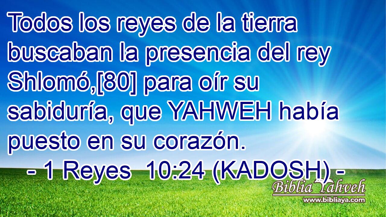  Todos los reyes de la tierra buscaban la presencia del rey Shlomó,[80] para oír su sabiduría, que YAHWEH había puesto en su corazón. 