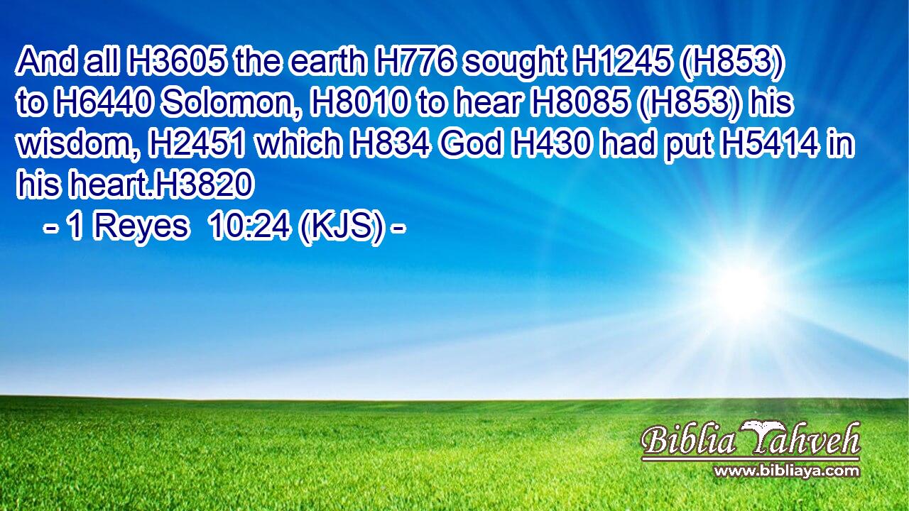 And all H3605 the earth H776 sought H1245 (H853) to H6440 Solomon, H8010 to hear H8085 (H853) his wisdom, H2451 which H834 God H430 had put H5414 in his heart.H3820