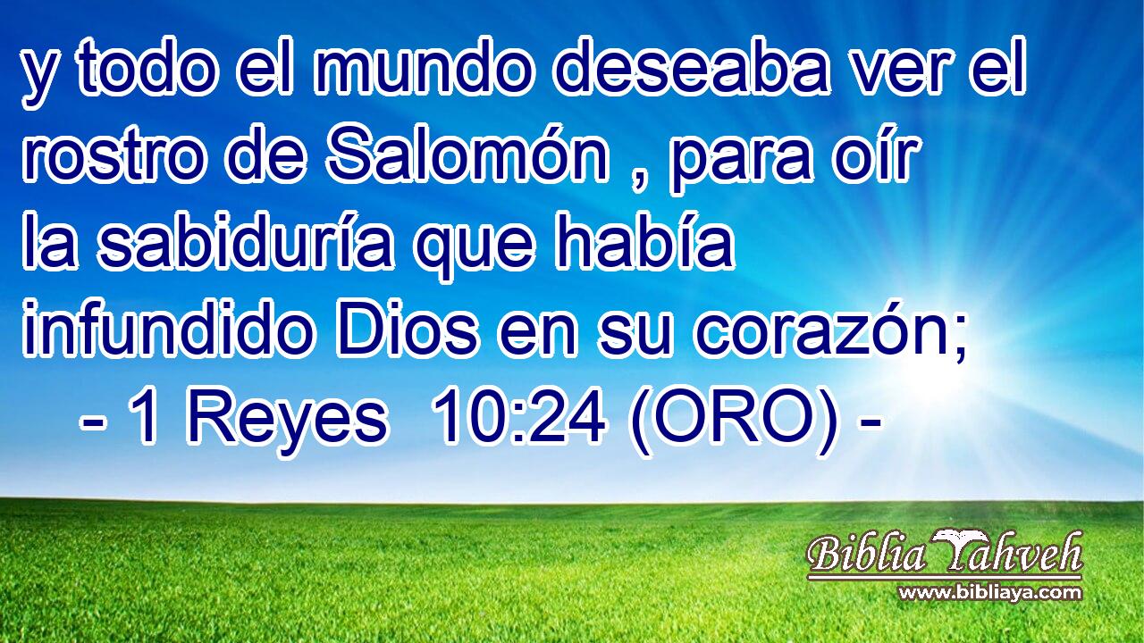  y todo el mundo deseaba ver el rostro de Salomón , para oír la sabiduría que había infundido Dios en su corazón; 