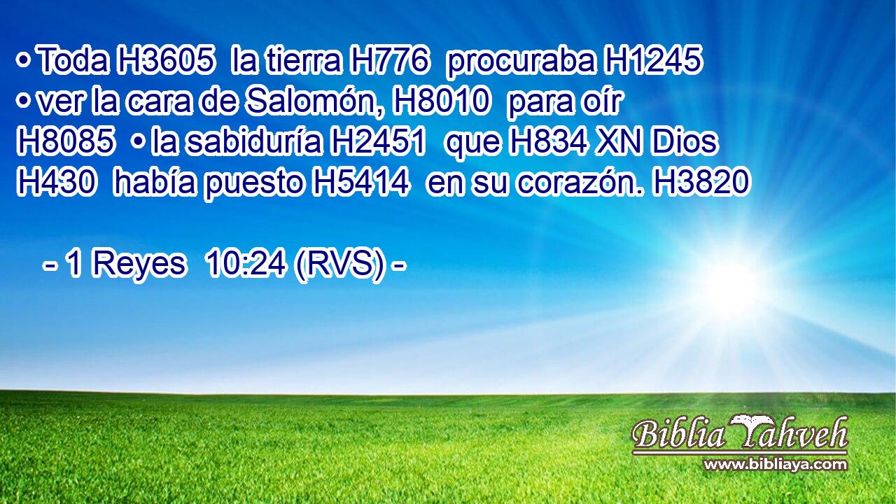 • Toda H3605  la tierra H776  procuraba H1245  • ver la cara de Salomón, H8010  para oír H8085  • la sabiduría H2451  que H834 XN Dios H430  había puesto H5414  en su corazón. H3820  
