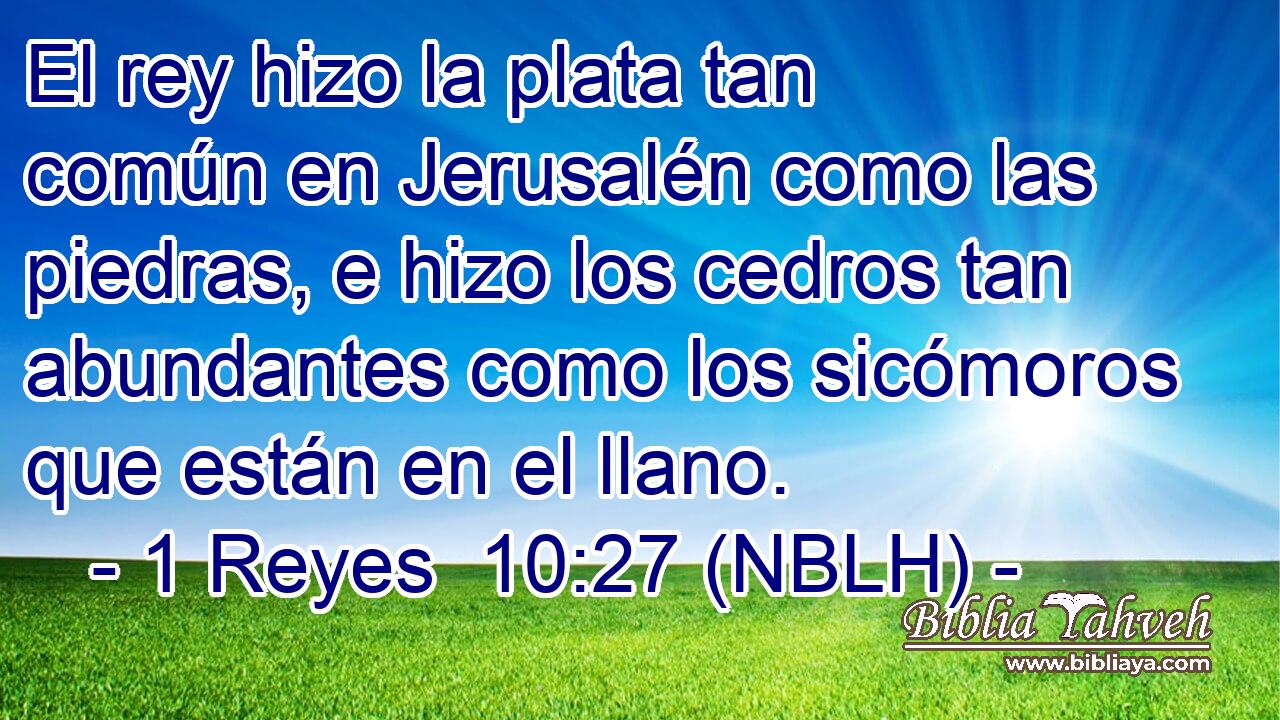  El rey hizo la plata tan común en Jerusalén como las piedras, e hizo los cedros tan abundantes como los sicómoros que están en el llano. 