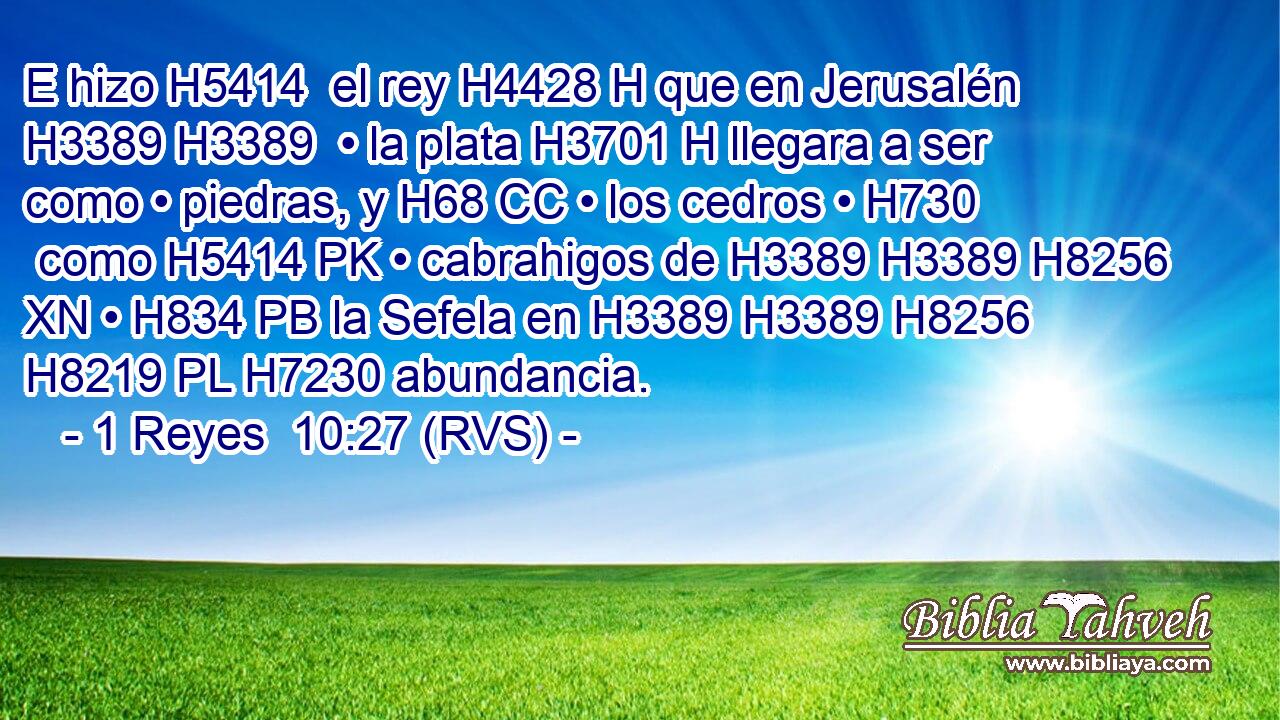 E hizo H5414  el rey H4428 H que en Jerusalén H3389 H3389  • la plata H3701 H llegara a ser como • piedras, y H68 CC • los cedros • H730  como H5414 PK • cabrahigos de H3389 H3389 H8256 XN • H834 PB la Sefela en H3389 H3389 H8256 H8219 PL H7230 abundancia. 