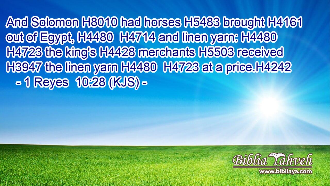 And Solomon H8010 had horses H5483 brought H4161 out of Egypt, H4480  H4714 and linen yarn: H4480  H4723 the king's H4428 merchants H5503 received H3947 the linen yarn H4480  H4723 at a price.H4242