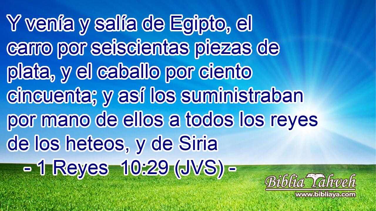 Y venía y salía de Egipto, el carro por seiscientas piezas de plata, y el caballo por ciento cincuenta; y así los suministraban por mano de ellos a todos los reyes de los heteos, y de Siria