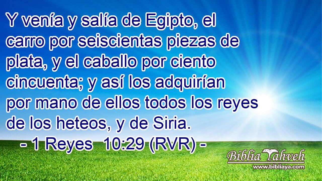 Y venía y salía de Egipto, el carro por seiscientas piezas de plata, y el caballo por ciento cincuenta; y así los adquirían por mano de ellos todos los reyes de los heteos, y de Siria.