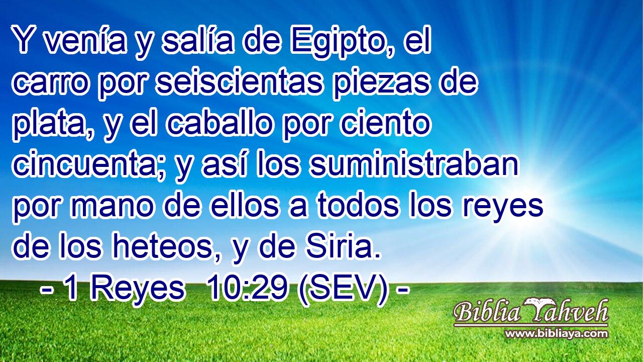 Y venía y salía de Egipto, el carro por seiscientas piezas de plata, y el caballo por ciento cincuenta; y así los suministraban por mano de ellos a todos los reyes de los heteos, y de Siria.