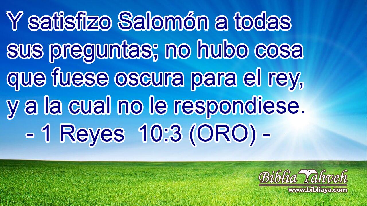  Y satisfizo Salomón a todas sus preguntas; no hubo cosa que fuese oscura para el rey, y a la cual no le respondiese. 