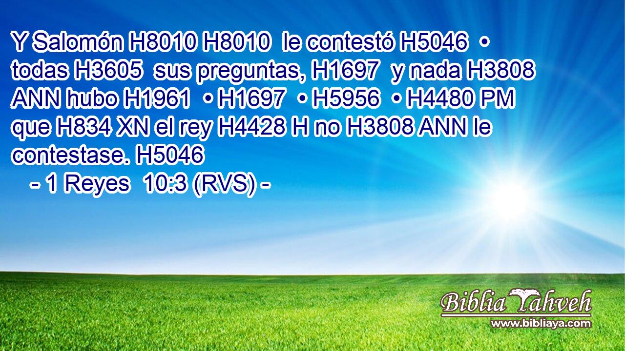 Y Salomón H8010 H8010  le contestó H5046  • todas H3605  sus preguntas, H1697  y nada H3808 ANN hubo H1961  • H1697  • H5956  • H4480 PM que H834 XN el rey H4428 H no H3808 ANN le contestase. H5046  