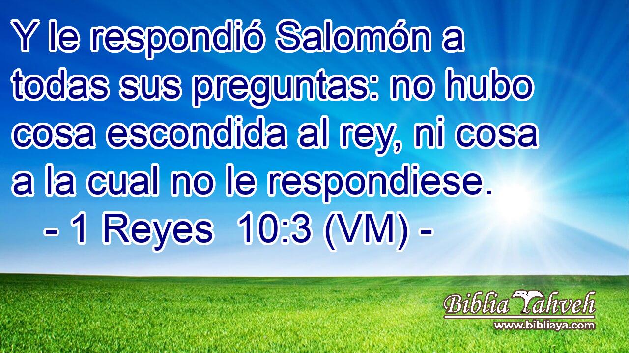  Y le respondió Salomón a todas sus preguntas: no hubo cosa escondida al rey, ni cosa a la cual no le respondiese. 
