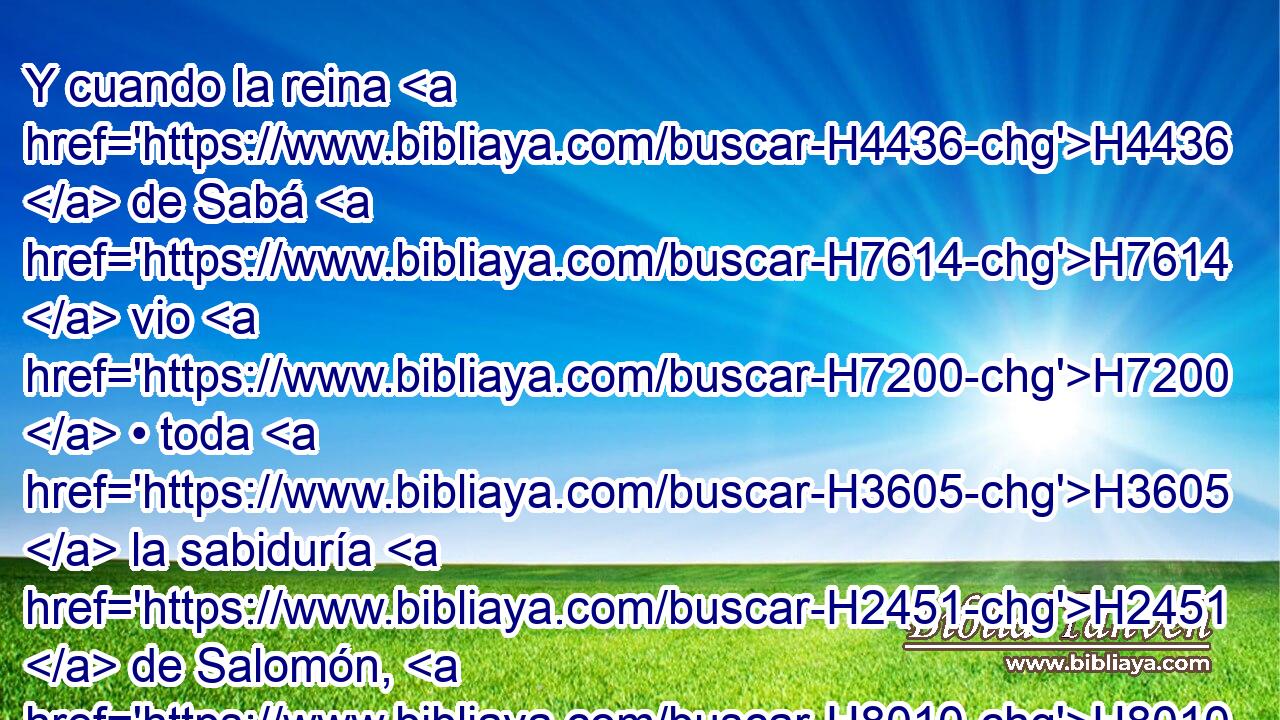 Y cuando la reina H4436  de Sabá H7614  vio H7200  • toda H3605  la sabiduría H2451  de Salomón, H8010 H8010 H8010  y la casa H1004 H que H834 XN había edificado, H1129  