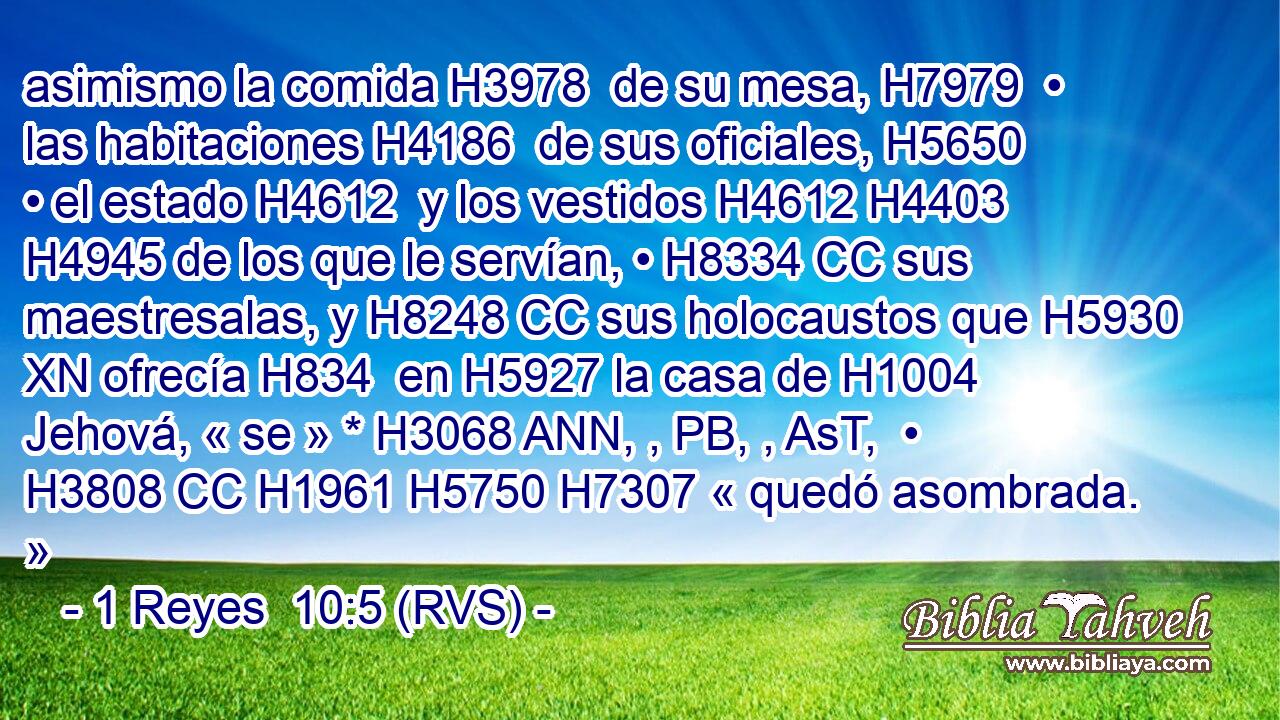 asimismo la comida H3978  de su mesa, H7979  • las habitaciones H4186  de sus oficiales, H5650  • el estado H4612  y los vestidos H4612 H4403  H4945 de los que le servían, • H8334 CC sus maestresalas, y H8248 CC sus holocaustos que H5930 XN ofrecía H834  en H5927 la casa de H1004 Jehová, « se » * H3068 ANN, , PB, , AsT,  • H3808 CC H1961 H5750 H7307 « quedó asombrada. » 