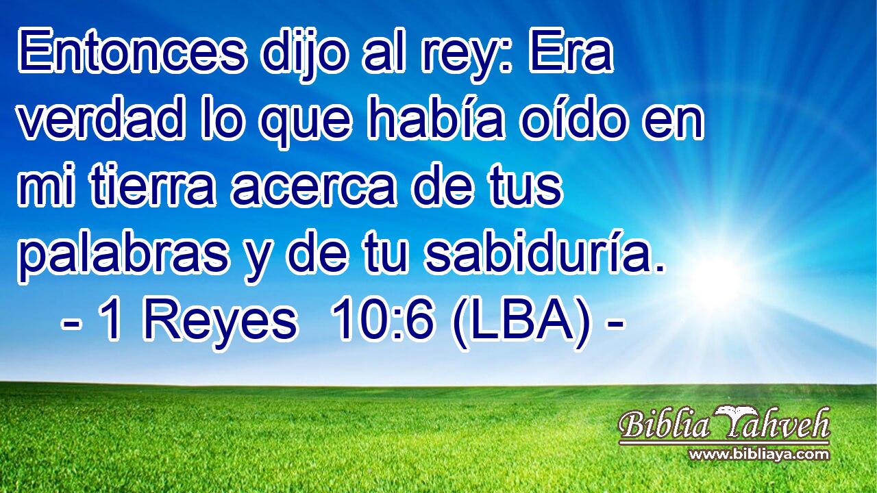 Entonces dijo al rey: Era verdad lo que había oído en mi tierra acerca de tus palabras y de tu sabiduría.
