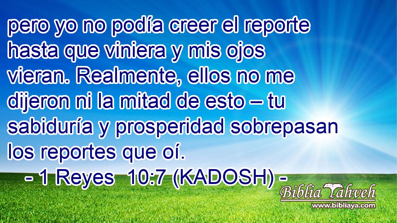  pero yo no podía creer el reporte hasta que viniera y mis ojos vieran. Realmente, ellos no me dijeron ni la mitad de esto – tu sabiduría y prosperidad sobrepasan los reportes que oí. 